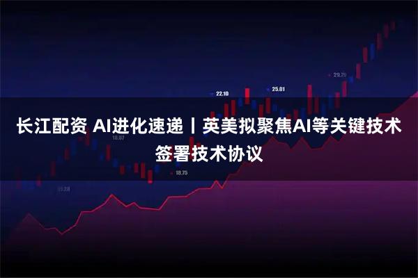 长江配资 AI进化速递丨英美拟聚焦AI等关键技术签署技术协议