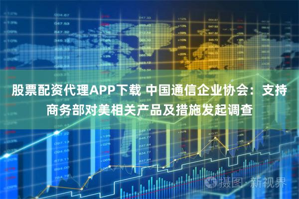 股票配资代理APP下载 中国通信企业协会：支持商务部对美相关产品及措施发起调查
