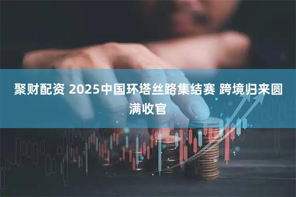 聚财配资 2025中国环塔丝路集结赛 跨境归来圆满收官