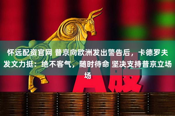 怀远配资官网 普京向欧洲发出警告后，卡德罗夫发文力挺：绝不客气，随时待命 坚决支持普京立场