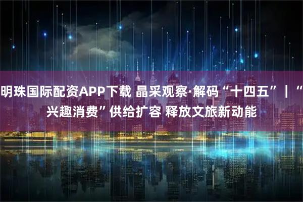 明珠国际配资APP下载 晶采观察·解码“十四五”｜“兴趣消费”供给扩容 释放文旅新动能