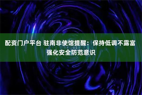 配资门户平台 驻南非使馆提醒：保持低调不露富 强化安全防范意识
