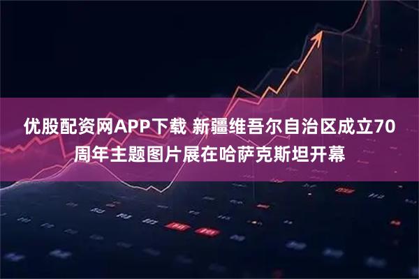 优股配资网APP下载 新疆维吾尔自治区成立70周年主题图片展在哈萨克斯坦开幕