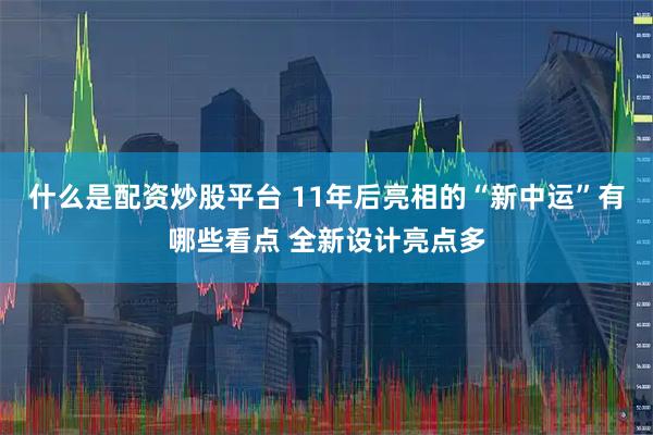 什么是配资炒股平台 11年后亮相的“新中运”有哪些看点 全新设计亮点多