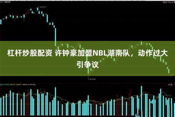 杠杆炒股配资 许钟豪加盟NBL湖南队，动作过大引争议