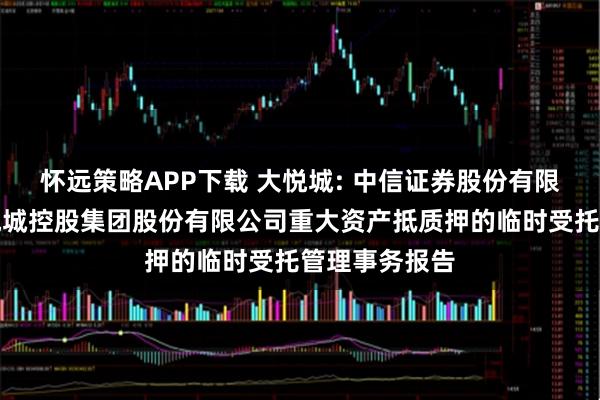 怀远策略APP下载 大悦城: 中信证券股份有限公司关于大悦城控股集团股份有限公司重大资产抵质押的临时受托管理事务报告