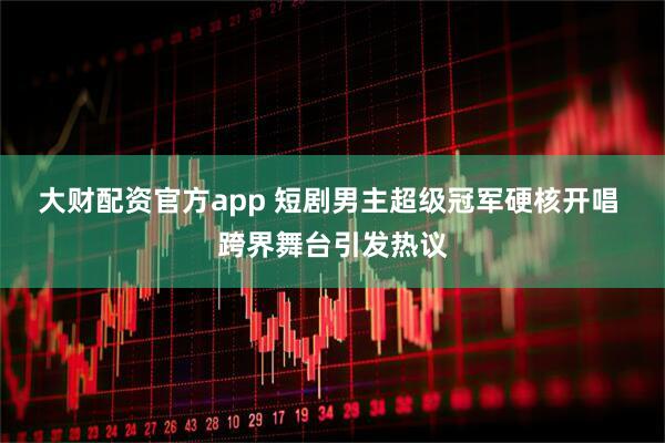 大财配资官方app 短剧男主超级冠军硬核开唱 跨界舞台引发热议