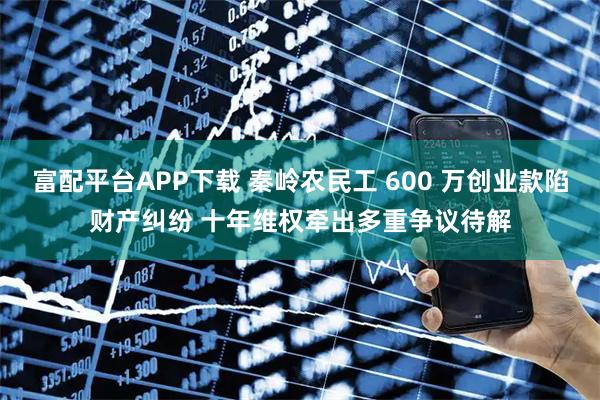 富配平台APP下载 秦岭农民工 600 万创业款陷财产纠纷 十年维权牵出多重争议待解