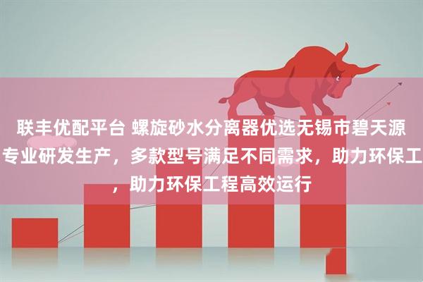 联丰优配平台 螺旋砂水分离器优选无锡市碧天源环境工程，专业研发生产，多款型号满足不同需求，助力环保工程高效运行