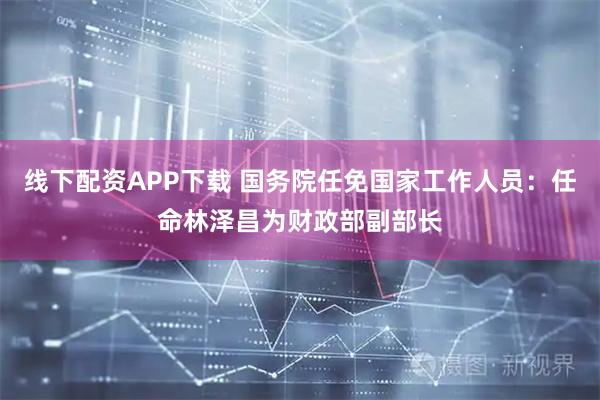 线下配资APP下载 国务院任免国家工作人员：任命林泽昌为财政部副部长