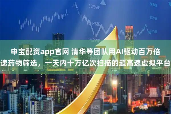 申宝配资app官网 清华等团队用AI驱动百万倍速药物筛选，一天内十万亿次扫描的超高速虚拟平台
