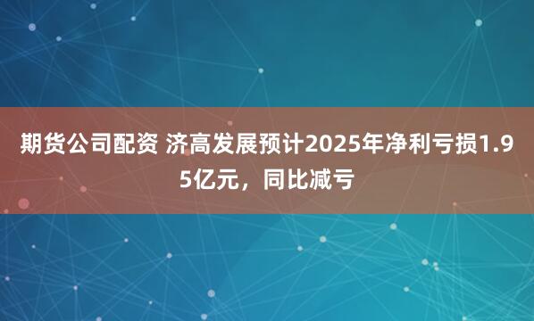 期货公司配资 济高发展预计2025年净利亏损1.95亿元，同比减亏