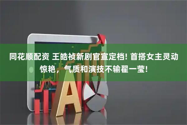 同花顺配资 王皓祯新剧官宣定档! 首搭女主灵动惊艳，气质和演技不输翟一莹!