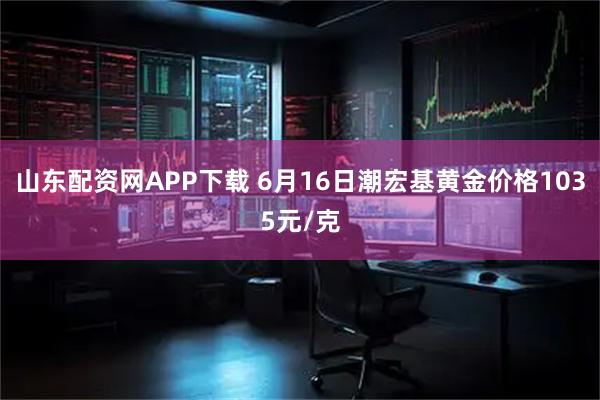山东配资网APP下载 6月16日潮宏基黄金价格1035元/克