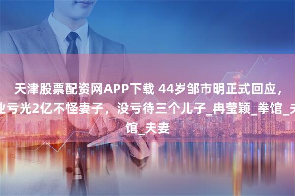 天津股票配资网APP下载 44岁邹市明正式回应，创业亏光2亿不怪妻子，没亏待三个儿子_冉莹颖_拳馆_夫妻