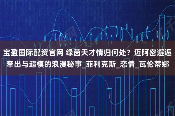 宝盈国际配资官网 绿茵天才情归何处？迈阿密邂逅牵出与超模的浪漫秘事_菲利克斯_恋情_瓦伦蒂娜