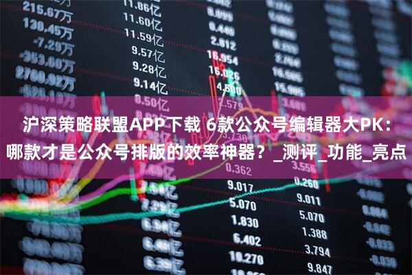 沪深策略联盟APP下载 6款公众号编辑器大PK：哪款才是公众号排版的效率神器？_测评_功能_亮点