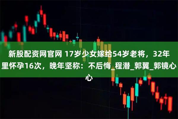 新股配资网官网 17岁少女嫁给54岁老将，32年里怀孕16次，晚年坚称：不后悔_程潜_郭翼_郭镜心