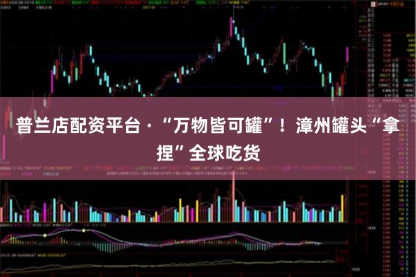 普兰店配资平台 · “万物皆可罐”！漳州罐头“拿捏”全球吃货