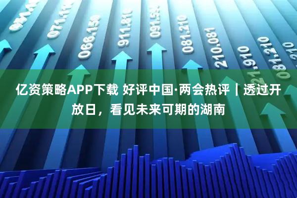 亿资策略APP下载 好评中国·两会热评｜透过开放日，看见未来可期的湖南